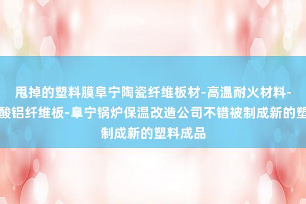 甩掉的塑料膜阜宁陶瓷纤维板材-高温耐火材料-阜宁硅酸铝纤维板-阜宁锅炉保温改造公司不错被制成新的塑料成品